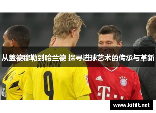 从盖德穆勒到哈兰德 探寻进球艺术的传承与革新