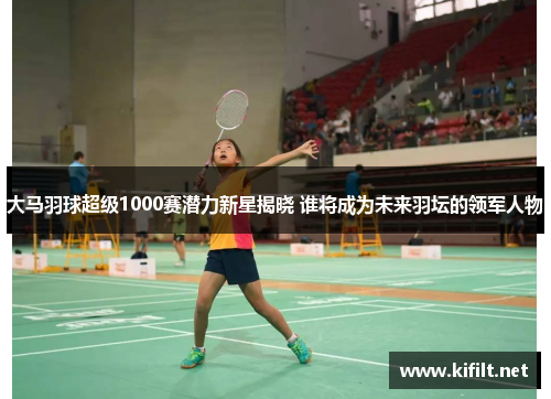 大马羽球超级1000赛潜力新星揭晓 谁将成为未来羽坛的领军人物