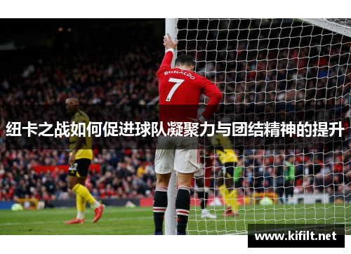 纽卡之战如何促进球队凝聚力与团结精神的提升